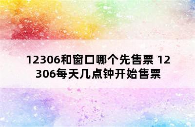 12306和窗口哪个先售票 12306每天几点钟开始售票